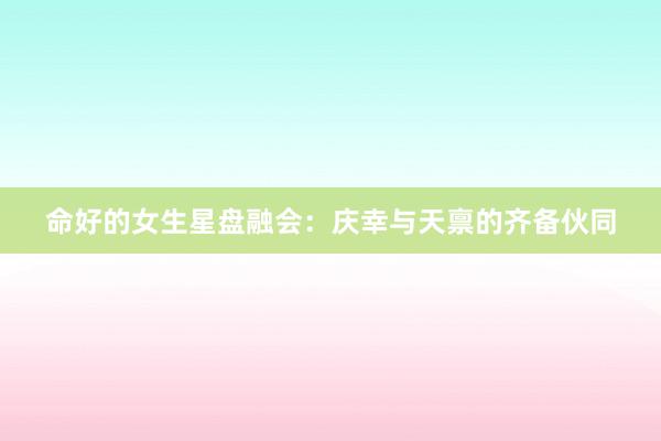 命好的女生星盘融会：庆幸与天禀的齐备伙同