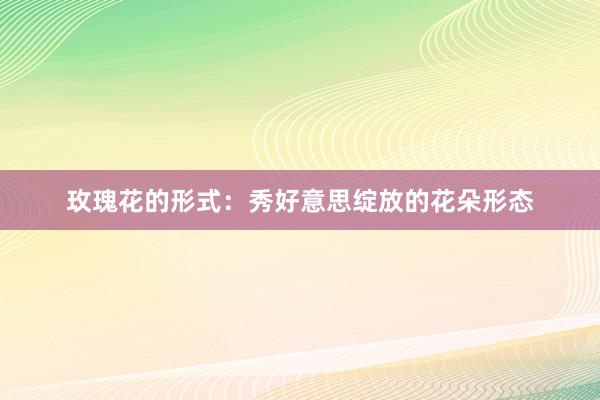 玫瑰花的形式：秀好意思绽放的花朵形态