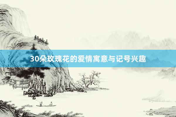 30朵玫瑰花的爱情寓意与记号兴趣
