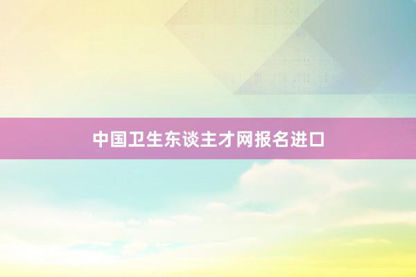 中国卫生东谈主才网报名进口