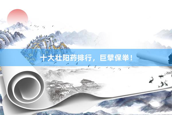 十大壮阳药排行，巨擘保举！